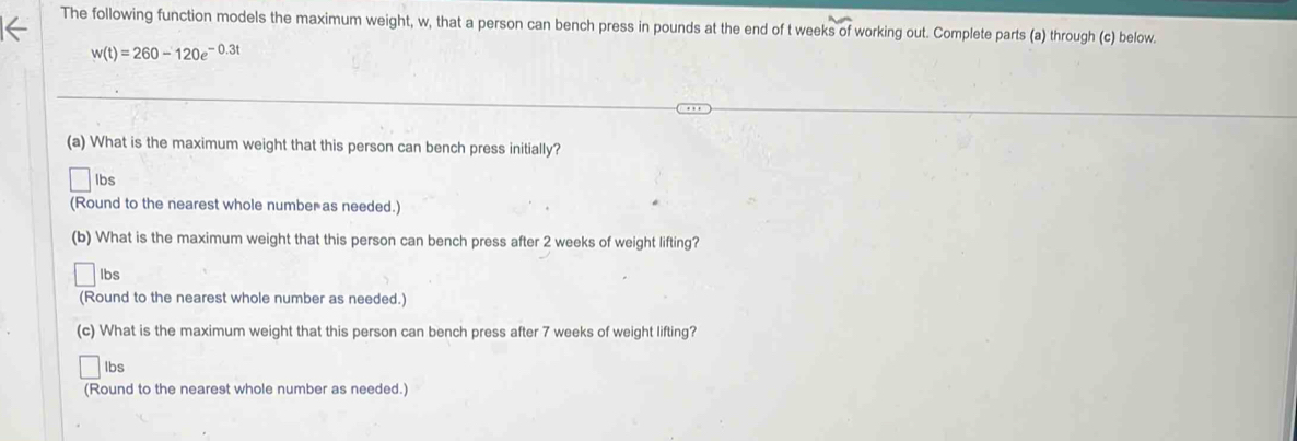 The following function models the maximum weight, w, that a person can bench press in pounds at the end of t weeks of working out. Complete parts (a) through (c) below.
w(t)=260-120e^(-0.3t)
(a) What is the maximum weight that this person can bench press initially?
lbs
(Round to the nearest whole number as needed.) 
(b) What is the maximum weight that this person can bench press after 2 weeks of weight lifting?
lbs
(Round to the nearest whole number as needed.) 
(c) What is the maximum weight that this person can bench press after 7 weeks of weight lifting? 
Ibs 
(Round to the nearest whole number as needed.)