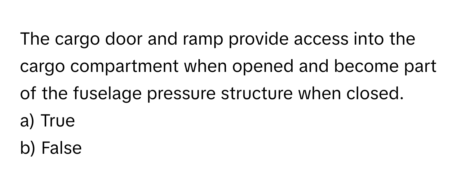 The cargo door and ramp provide access into the cargo compartment when opened and become part of the fuselage pressure structure when closed.

a) True
b) False