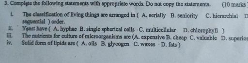 Complete the following statements with appropriate words. Do not copy the statements. (10 marks
i. The classification of living things are arranged in ( A. serially B. seniority C. hierarchial D
sequential ) order.
ii. Yeast have ( A. hyphae B. single spherical cells C. multicellular ] D. chlorophyll )
iii. The nutrients for culture of microorganisms are (A. expensive B. cheap C. valuable D. superior
iv. Solid form of lipids are ( A. oils B. glycogen C. waxes · D. fats )