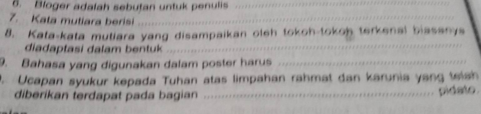 Bloger adalah sebutan untuk penulis_ 
7. Kata mutiara berisi_ 
_ 
8. Kata-kata mutiara yang disampaikan oleh tokoh-tokoh terkenal biasanys 
diadaptasi dalam bentuk 
9. Bahasa yang digunakan dalam poster harus_ 
. Ucapan syukur kepada Tuhan atas limpahan rahmat dan karunia yang telsh 
diberikan terdapat pada bagian_ 
pidate .