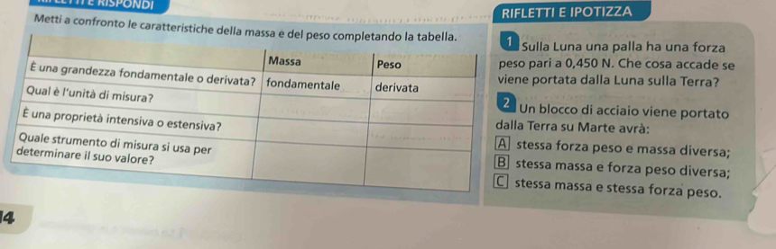 RIFLETTI E IPOTIZZA
Metti a confronto le caratteristiche dellla Luna una palla ha una forza
ari a 0,450 N. Che cosa accade se
ortata dalla Luna sulla Terra?
blocco di acciaio viene portato
rra su Marte avrà:
sa forza peso e massa diversa;
sa massa e forza peso diversa;
sa massa e stessa forza peso.
4