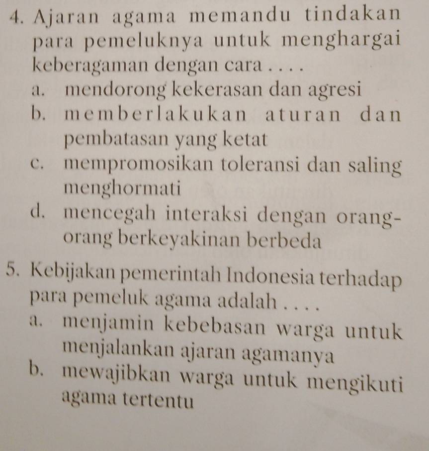 Ajaran agama memandu tindakan
para pemeluknya untuk menghargai
keberagaman dengan cara . . . .
a. mendorong kekerasan dan agresi
b. m e m b e r l a k u k a n a t u r a n d a n
pembatasan yang ketat
c. mempromosikan toleransi dan saling
menghormati
d. mencegah interaksi dengan orang-
orang berkeyakinan berbeda
5. Kebijakan pemerintah Indonesia terhadap
para pemeluk agama adalah . . . .
a. menjamin kebebasan warga untuk
menjalankan ajaran agamanya
b. mewajibkan warga untuk mengikuti
agama tertentu