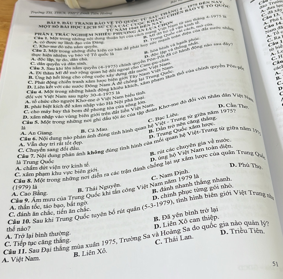 Trường TH, THCS, THPT Đính Tiền Hoàng
bải 9. đầu Tranh bảo vệ tỏ quốc từ sau tháng 4 ~ 1975 đên Nay
Câu
đảo Trườn
A. đưa lực
C. đã xây
Một Số bài hợc lịch sử của các cuộc kháng chiên bảo vệ tỏ quốc
Câu 14.
Từ năm 1945 đến nay
B. Mĩ dỡ bỏ cấ vận kinh tề
A. Phủ I
Câu 1. Một trong những nội dung thuận lợi của cách mạng Việt Nam từ sau tháng 4-1975 là
Nam đã
phân 1. trác NGhiêm nhiều phương án lựa chọn
D. Trung Quốc cải cách, mở cửa,
A. Tổ c
B. hòa bình và hạnh phúc Câu 13.°
C. Ra l
Cầu 2. Một trong những điều kiện cơ bản để phát huy sức mạnh toàn diện của đất nước nhân
A. có được sự lãnh đạo của Đảng.
D. độc lập và thống nhất
Câu 1
C. Khơ-me đỏ nên nằm quyên.
từ biể
thực hiện nhiệm vụ bảo vệ Tổ quốc là
A. Lu
Cầu 3, Sau khi lên nằm quyền (4-1975) chính quyền Pôn-Pốt đã có hành động nào sau dây
A. độc lập, tự do, dân chủ.
C. H
C. dân quyền và dân sinh.
Câu
cácl
A. Đí thăm Mĩ đề mở rông quan hệ đối ngoại cho Cam-pu-chia
B. Ứng hộ hết lòng cho công cuộc xây dựng đất nước Việt Nam.
A.
C. Phát đồng chiến tranh xâm lược biện giới Tây Nam Việt Nam,
B.
Câu 4. Một trong những hành động khiêu khích, xâm phạm lãnh thổ của chính quyền Pôn-pố
D. Liên kết với các nước Đông Nam Á đề chống lại Trung Quốc.
C
D
đối với Việt Nam sau ngày 30-4-1975 là
A. tổ chức cho người Khơ-me ở Việt Nam biểu tình,
B. phải biệt kích để xâm nhập vào Hà Nội phá hoại.
C. cho máy bay thả bom để phong tỏa cửa sông lớn. C
D. xâm nhập vào vùng biên giới trên đất liền Việt Nam.
D. Cần Thơ.
là Câu 5. Một trong những nơi ghi dấu tội ác của tập đoàn Khơ-me đỏ đối với nhân dân Việt Nam
C. Bạc Liêu.
Câu 6. Nội dung nào phản ánh đúng tình hình quan hệ Việt - Trung từ giữa năm 19759
A. An Giang.
B. Cà Mau.
B. Dần trở nên căng thắng.
D. Trung Quốc xâm lược.
A. Vẫn duy trì rất tốt đẹp.
Câu 7. Nội dung phản ánh không đúng tình hình của mối quan hệ Việt-Trung từ giữa năm 197
B. rút các chuyên gia về nước.
C. Chuyển sang đối đầu.
là Trung Quốc
D. ủng hộ Việt Nam toàn diện.
A. chẩm dứt viện trợ kinh tế. D. Phú Thọ.
Câu 8. Một trong những nơi diễn ra các trận đánh chống lại sự xâm lược của quân Trung Quý
C. xâm phạm khu vực biên giới.
C. Nam Định.
(1979) là
B. đánh nhanh thắng nhanh.
B. Thái Nguyên.
Câu 9. Âm mưu của Trung Quốc khi tấn công Việt Nam năm 1979 là
D. chinh phục từng gói nhỏ.
A. Cao Bằng.
A. thần tốc, táo bạo, bất ngờ.
Câu 10. Sau khi Trung Quốc tuyên bố rút quân (5-3-1979), tình hình biên giới Việt Trung nh
C. đánh ăn chắc, tiến ăn chắc.
B. Đã yên bình trở lại
thế nào?
D. Liên Xô can thiệp.
A. Trở lại bình thường. D. Triều Tiên.
Câu 11. Sau Đại thắng mùa xuân 1975, Trường Sa và Hoàng Sa do quốc gia nào quản lý?
C. Tiếp tục căng thăng.
C. Thái Lan.
B. Liên Xô.
A. Việt Nam.
51