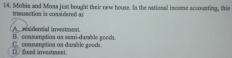 Mobin and Mona just bought their new house. In the national income accounting, this
transaction is considered as
A residential investment.
B. consumption on semi-durable goods.
C. consumption on durable goods.
D fixed investment.