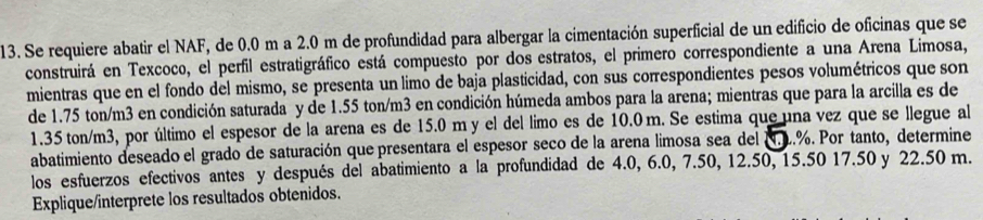 Se requiere abatir el NAF, de 0.0 m a 2.0 m de profundidad para albergar la cimentación superficial de un edificio de oficinas que se 
construirá en Texcoco, el perfil estratigráfico está compuesto por dos estratos, el primero correspondiente a una Arena Limosa, 
mientras que en el fondo del mismo, se presenta un limo de baja plasticidad, con sus correspondientes pesos volumétricos que son 
de 1.75 ton/m3 en condición saturada y de 1.55 ton/m3 en condición húmeda ambos para la arena; mientras que para la arcilla es de
1.35 ton/m3, por último el espesor de la arena es de 15.0 m y el del limo es de 10.0 m. Se estima que una vez que se llegue al 
abatimiento deseado el grado de saturación que presentara el espesor seco de la arena limosa sea del N. L.%. Por tanto, determine 
los esfuerzos efectivos antes y después del abatimiento a la profundidad de 4.0, 6.0, 7.50, 12.50, 15.50 17.50 y 22.50 m. 
Explique/interprete los resultados obtenidos.