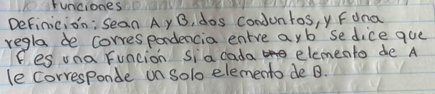 runciones 
Definicion; Sean Ay B, dos conduntos, y Fdna 
regla de correspordencia entre ayb se dice que 
fes una funcion sia cada elemento de A 
le corresponde on Solo elemento de B.