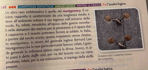 149 000 COMPETENZE SINTATTICHE ANALISI LOGICA DENTRO LE PAROLE Fai l'analisi logica. 
Un altro caso emblematico è quello del montgomery. Il ce- 
lebre cappotto è caratterizzato da una lunghezza media e 
deve all’ambiente militare il suo ingresso nell’universo della 
moda. Fu, infatti, introdotto all'epoca delle guerre mondia- 
li nelle dotazioni dei marinai per la protezione e il riparo che 
il cappuccio e il tessuto potevano fornire ai soldati. In Italia, 
a partire dal secolo scorso, questo indumento venne chiama- 
to montgomery, in onore del generale inglese Bernard Law 
Montgomery che lo rese particolarmente famoso: infatti, il gran- 
de generale lo indossava spesso sopra la divisa. Invece, in al- 
tri paesi è detto duffle coσt, per via del tessuto con cui viene 
prodotto: infatti, per la sua realizzazione, si impiega della stoffa del montgomery. Gli alamari sono i caratteristici bottoni 
pesante. 
Éai l'analisi logica.