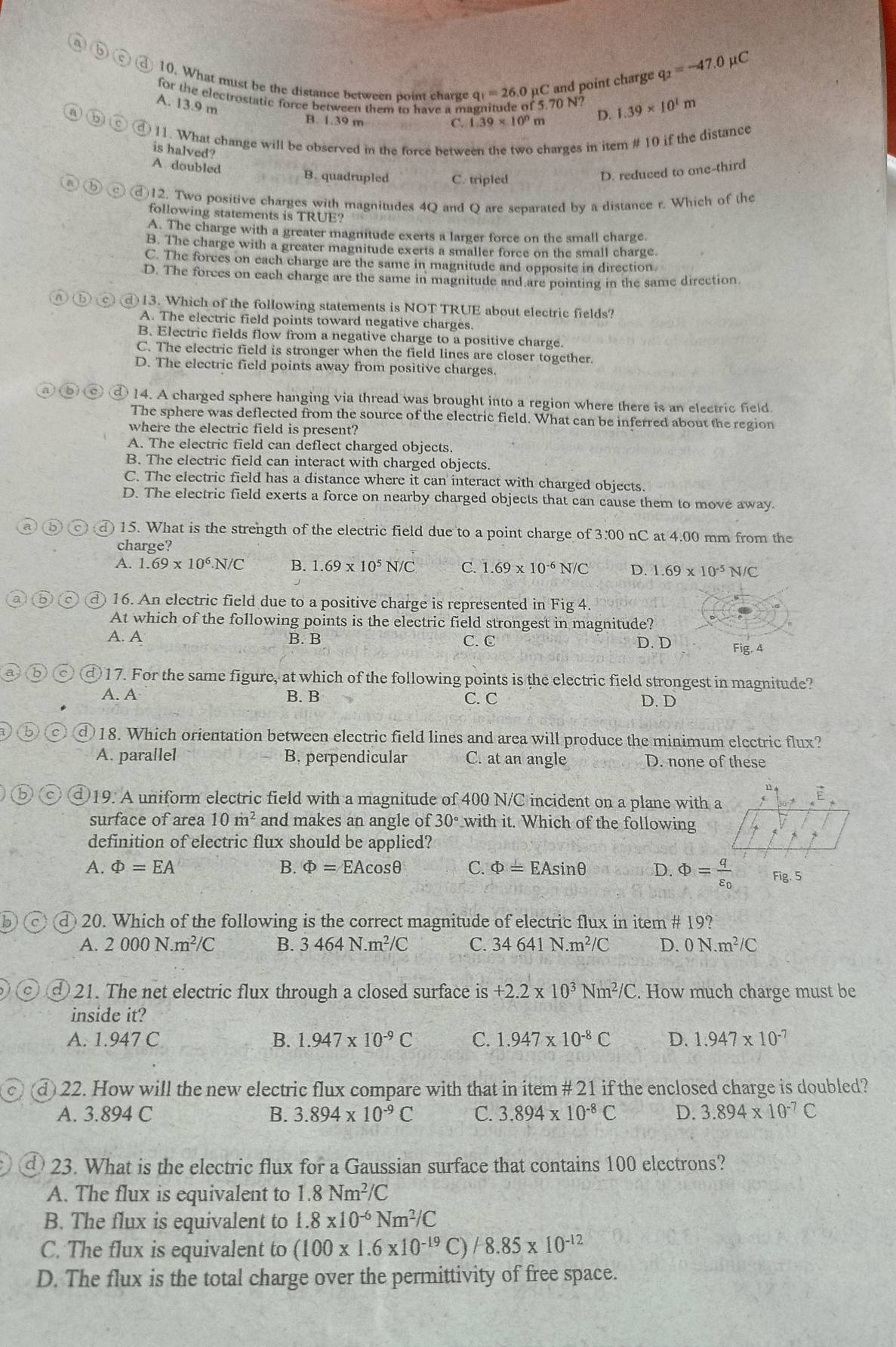 ⑥(
10. What must be the distance between point charge q_1=26.0) μC and point charge
q_2=-47.0mu C
for the electrostatic force between them to have a magnitude of 5.70 D. 1.39* 10^1m
A. 13.9 m
B. 1.39 m C. 1.39* 10^0n 、
① 11. What change will be observed in the force between the two charges in item # 10 if the distance
is halved?
A. doubled
B. quadrupled C. tripled
D. reduced to one-third
12. Two positive charges with magnitudes 4Q and Q are separated by a distance r. Which of the
following statements is TRUE?
A. The charge with a greater magnitude exerts a larger force on the small charge.
B. The charge with a greater magnitude exerts a smaller force on the small charge.
C. The forces on each charge are the same in magnitude and opposite in direction.
D. The forces on each charge are the same in magnitude and are pointing in the same direction
@ 13. Which of the following statements is NOT TRUE about electric fields?
A. The electric field points toward negative charges.
B. Electric fields flow from a negative charge to a positive charge.
C. The electric field is stronger when the field lines are closer together.
D. The electric field points away from positive charges.
① 14. A charged sphere hanging via thread was brought into a region where there is an electric field.
The sphere was deflected from the source of the electric field. What can be inferred about the region
where the electric field is present?
A. The electric field can deflect charged objects.
B. The electric field can interact with charged objects.
C. The electric field has a distance where it can interact with charged objects.
D. The electric field exerts a force on nearby charged objects that can cause them to move away.
15. What is the strength of the electric field due to a point charge of 3.00 nC at 4.00 mm from the
charge?
A. 1.69* 10^6.N/C B. 1.69* 10^5N/C C. 1.69* 10^(-6)N/C D. 1.69* 10^(-5)N/C
④ 16. An electric field due to a positive charge is represented in Fig 4.
At which of the following points is the electric field strongest in magnitude?
A. A B. B C. C D. D Fig. 4
①17. For the same figure, at which of the following points is the electric field strongest in magnitude?
A. A B. B C. C D. D
)18. Which orientation between electric field lines and area will produce the minimum electric flux?
A. parallel B. perpendicular C. at an angle D. none of these
19. A uniform electric field with a magnitude of 400 N/C incident on a plane with a
surface of area 10m^2 and makes an angle of 30° with it. Which of the following
definition of electric flux should be applied?
A. Phi =EA B. Phi =EAcos θ C. Phi =EAsin θ D. Phi =frac qvarepsilon _0 Fig. 5
20. Which of the following is the correct magnitude of electric flux in item # 19?
A. 2000N.m^2/C B. 3464N.m^2/C C. 34641N.m^2/C D. 0N.m^2/C
21. The net electric flux through a closed surface is+2.2* 10^3Nm^2/C. How much charge must be
inside it?
A. 1.947 C B. 1.947* 10^(-9)C C. 1.947* 10^(-8)C D. 1.947* 10^(-7)
d 22. How will the new electric flux compare with that in item # 21 if the enclosed charge is doubled?
A. 3.894 C B. 3.894* 10^(-9)C C. 3.894* 10^(-8)C D. 3.894* 10^(-7)C
23. What is the electric flux for a Gaussian surface that contains 100 electrons?
A. The flux is equivalent to 1.8Nm^2/C
B. The flux is equivalent to 1.8* 10^(-6)Nm^2/C
C. The flux is equivalent to (100* 1.6* 10^(-19)C)/8.85* 10^(-12)
D. The flux is the total charge over the permittivity of free space.