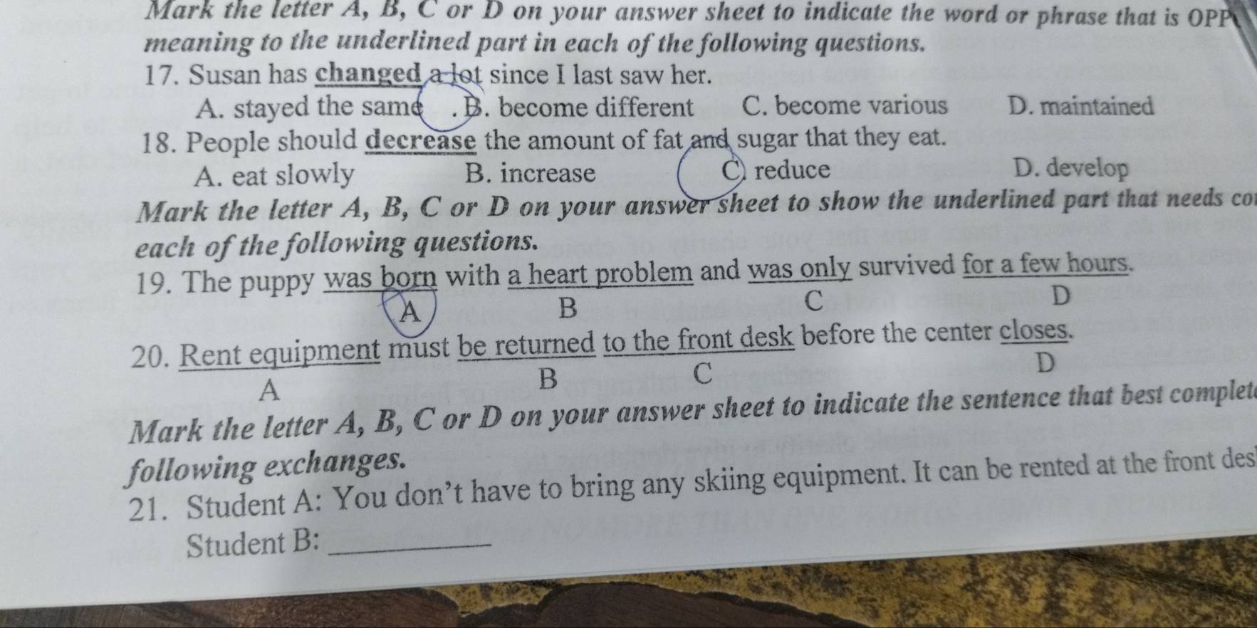 Mark the letter A, B, C or D on your answer sheet to indicate the word or phrase that is OPP
meaning to the underlined part in each of the following questions.
17. Susan has changed a lot since I last saw her.
A. stayed the same . B. become different C. become various D. maintained
18. People should decrease the amount of fat and sugar that they eat.
A. eat slowly B. increase C reduce
D. develop
Mark the letter A, B, C or D on your answer sheet to show the underlined part that needs cot
each of the following questions.
19. The puppy was born with a heart problem and was only survived for a few hours.
A
B
C
D
20. Rent equipment must be returned to the front desk before the center closes.
C
D
A
B
Mark the letter A, B, C or D on your answer sheet to indicate the sentence that best complet
following exchanges.
21. Student A: You don’t have to bring any skiing equipment. It can be rented at the front des
Student B:_