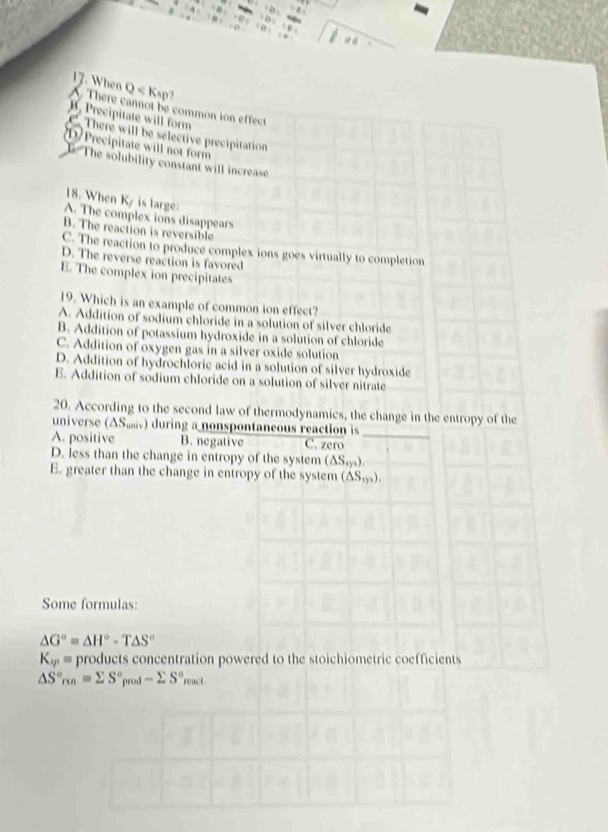 When Q ?
A. There cannot be common ion effect
B. Precipitate will form
There will be selective precipitation
D Precipitate will not form
h. The solubility constant will increase
18. When Ky is large:
A. The complex ions disappears
B. The reaction is reversible
C. The reaction to produce complex ions goes virtually to completion
D. The reverse reaction is favored
E. The complex ion precipitates
19. Which is an example of common ion effect?
A. Addition of sodium chloride in a solution of silver chloride
B. Addition of potassium hydroxide in a solution of chloride
C. Addition of oxygen gas in a silver oxide solution
D. Addition of hydrochloric acid in a solution of silver hydroxide
E. Addition of sodium chloride on a solution of silver nitrate
20. According to the second law of thermodynamics, the change in the entropy of the
universe (ΔS₆₂ν) during a nonspontaneous reaction is
A. positive B. negative C. zero_
D. less than the change in entropy of the system (△ S_sys).
E. greater than the change in entropy of the system (△ S_5ys). 
Some formulas:
△ G°=△ H°-T△ S°
K_sp= products concentration powered to the stoichiometric coefficients
△ S°_rxn=sumlimits S°_prod-sumlimits S°_react