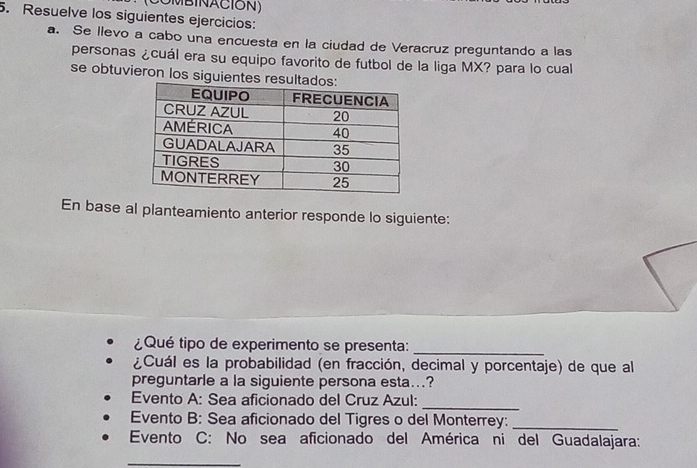 OMBINACION) 
5. Resuelve los siguientes ejercicios: 
a. Se llevo a cabo una encuesta en la ciudad de Veracruz preguntando a las 
personas ¿cuál era su equipo favorito de futbol de la liga MX? para lo cual 
se obtuvieron los siguientes res 
En base al planteamiento anterior responde lo siguiente: 
¿Qué tipo de experimento se presenta:_ 
¿Cuál es la probabilidad (en fracción, decimal y porcentaje) de que al 
preguntarle a la siguiente persona esta...? 
Evento A: Sea aficionado del Cruz Azul:_ 
Evento B: Sea aficionado del Tigres o del Monterrey:_ 
Evento C: No sea aficionado del América ni del Guadalajara: 
_