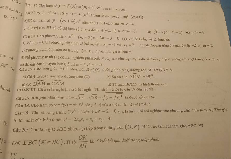 65° Câu 13.Cho hàm số y=f(x)=(m+4)x^2 ( m là tham số)
M ở ngoài (0) 30° b)Đồ thị hàm số
a)Khi m!= -4 hàm số y=(m+4)x^2 là hàm số có dạng y=ax^2(a!= 0).
D.
y=(m+4)x^2 nằm phía trên hoành khi m
c) Giá trị của M đề đồ thị hàm số đi qua điểm A(-2;4) là m=-3. d) f(-2)>f(-1) nều m>-4.
Câu 14. Cho phương trình x^2-(m+2)x+3m-3=0 (1), với X là ẩn, m là tham số.
a) Với m=0 thì phương trình (1) có hai nghiệm x_1=-1 và x_2=3 b) Đề phương trình (1) nghiệm là −2 thì m=2
c) Phương trình (1) luôn có hai nghiệm . x_1;x_2 với mọi giá trị của m.
a=-4 d) Để phương trình (1) có hai nghiệm phân biệt x_1,x_2 sao cho x_1;x_2 là độ dài hai cạnh góc vuông của một tam giác vuông
B có độ dài cạnh huyền bằng 5 thì m=5vam=-3.
C. Về Câu 15. Cho tam giác ABC nhọn nội tiếp ( O), đường kính AM, đường cao AH cắt (O) ở N.
a) Có 4 tứ giác nội tiếp đường tròn (O). b) Số đo của widehat ACM=90°.
c) Có widehat BAH=widehat CAM. d) Tứ giác BCMN là hình thang cân.
ềm của PHÀN III. Câu trắc nghiệm trã lời ngắn. Thí sinh trả lời từ câu 17 đến câu 22.
Câu 17. Rút gọn biểu thức: A=sqrt(63)-sqrt(28)-sqrt((1-sqrt 7)^2) ta được kết quả là
Câu 18. Cho hàm số y=f(x)=x^2. Số các giá trị của a thỏa mãn f(a-1)=4.la
Câu 19. Cho phương trình: 2x^2+2mx+m^2-2=0 ( x là ấn). Gọi hai nghiệm của phương trình trên là x₁, x₂. Tìm giá
biểu
trị lớn nhất của biểu thức: A=|2x_1x_2+x_1+x_2-4|
Câu 20: Cho tam giác ABC nhọn, nội tiếp trong đường tròn (O;R). H là trực tâm của tam giác ABC. Vẽ
OK⊥ BC(K∈ BC). Tỉ số  OK/AH  là: ( Viết kết quả dưới dạng thập phân)
1
LV