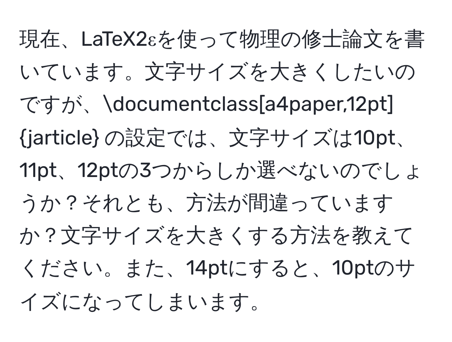 現在、LaTeX2εを使って物理の修士論文を書いています。文字サイズを大きくしたいのですが、documentclass[a4paper,12pt]jarticle の設定では、文字サイズは10pt、11pt、12ptの3つからしか選べないのでしょうか？それとも、方法が間違っていますか？文字サイズを大きくする方法を教えてください。また、14ptにすると、10ptのサイズになってしまいます。