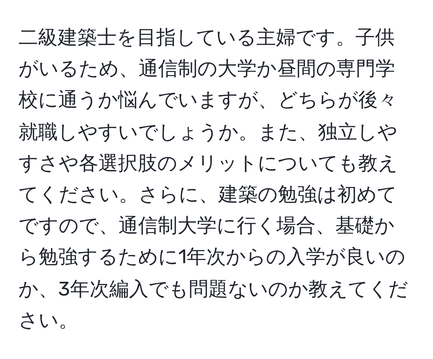 二級建築士を目指している主婦です。子供がいるため、通信制の大学か昼間の専門学校に通うか悩んでいますが、どちらが後々就職しやすいでしょうか。また、独立しやすさや各選択肢のメリットについても教えてください。さらに、建築の勉強は初めてですので、通信制大学に行く場合、基礎から勉強するために1年次からの入学が良いのか、3年次編入でも問題ないのか教えてください。