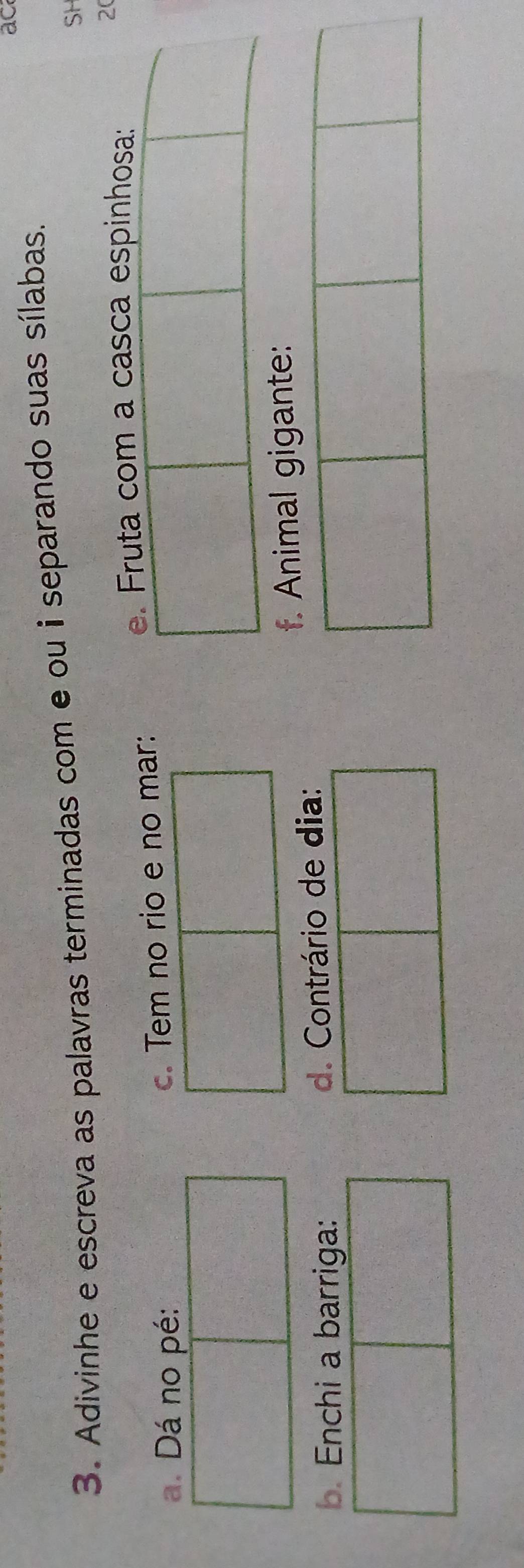 ac 
3. Adivinhe e escreva as palavras terminadas com e ou i separando suas sílabas. 
SH 
e. Fruta com a casca espinhosa: 
20 
a. Dá no pé: c. Tem no rio e no mar: 
f. Animal gigante: 
b. Enchi a barriga: d. Contrário de dia: