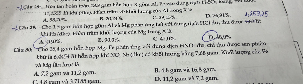 Hòa tạn hoàn toàn 13,8 gam hỗn hợp X gồm Al, Fe vào dung dịch H_2SO_4 loang, thứ được
11,1555 lít khí (đkc). Phần trăm về khối lượng của Al trong X là
A. 58,70%. B. 20,24%. C. 39,13%. D. 76,91%.
Câu 29: : Cho 1,5 gam hỗn hợp gồm Al và Mg phản ứng hết với dung dịch HCl dư, thu được 1,68 lít
khí H₂ (đkc). Phần trăm khối lượng của Mg trong X là
A. 40, 0%. B. 90, 0%. C. 42, 0%. D. 48, 0%.
Câu 30: Cho 18,4 gam hỗn hợp Mg, Fe phản ứng với dung dịch HNO₃ dư, chỉ thu được sản phẩm
khử là 6,4454 lít hỗn hợp khí NO, N₂ (đkc) có khối lượng bằng 7,68 gam. Khối lượng của Fe
và Mg lần lượt là
A. 7,2 gam và 11,2 gam. B. 4,8 gam và 16,8 gam.
C. 4.8 gam và 3,7185 gam. D. 11, 2 gam và 7,2 gam.