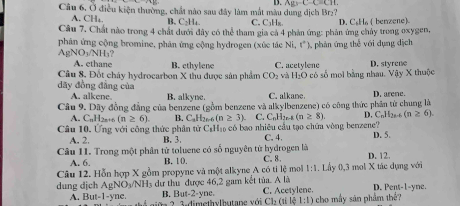 D. Ag_3-C-Cequiv CH.
Câu 6. Ở điều kiện thường, chất nào sau đây làm mất màu dung dịch Br2?
A. CH₄. B. C₂H₄. D. C₆H₆ ( benzene).
C. C_3H_8.
Câu 7. Chất nào trong 4 chất dưới đây có thể tham gia cả 4 phản ứng: phản ứng cháy trong oxygen,
phản ứng cộng bromine, phản ứng cộng hydrogen (xúc tác N i、 t^o) , phản ứng thế với dụng dịch
AgNO_3/NH_3 ?
A. ethane B. ethylene C. acetylene D. styrene
Câu 8. Đốt cháy hydrocarbon X thu được sản phẩm CO_2 và H_2O có số mol bằng nhau. Vậy X thuộc
dãy đồng đẳng của
A. alkene. B. alkyne. C. alkane. D. arene.
Câu 9. Dãy đồng đẳng của benzene (gồm benzene và alkylbenzene) có công thức phân tử chung là
A. C_nH_2n+6(n≥ 6). B. C_nH_2n-6(n≥ 3). C. C_nH_2n-8(n≥ 8). D. C_nH_2n-6(n≥ 6).
Câu 10. Ứng với công thức phân tử C_8H_10 có bao nhiêu cấu tạo chứa vòng benzene?
A. 2. B. 3. C. 4. D. 5.
Câu 11. Trong một phân tử toluene có số nguyên tử hydrogen là
A. 6. B. 10. C. 8.
D. 12.
Câu 12. Hỗn hợp X gồm propyne và một alkyne A có tỉ lệ mol 1:1. Lấy 0,3 mol X tác dụng với
dung dịch AgNO_3/NH_3 dư thu được 46,2 gam kết tủa. A là
A. But-1-yne. B. But-2-yne. C. Acetylene.
D. Pent-1-yne.
3 - dimethylbutane với Cl_2 (tỉ lệ 1:1) cho mấy sản phẩm thế?