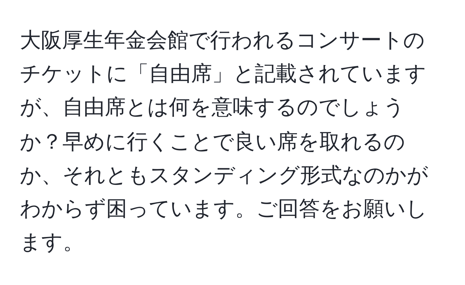 大阪厚生年金会館で行われるコンサートのチケットに「自由席」と記載されていますが、自由席とは何を意味するのでしょうか？早めに行くことで良い席を取れるのか、それともスタンディング形式なのかがわからず困っています。ご回答をお願いします。