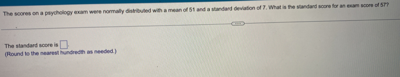 The scores on a psychology exam were normally distributed with a mean of 51 and a standard deviation of 7. What is the standard score for an exam score of 57? 
The standard score is □. 
(Round to the nearest hundredth as needed.)