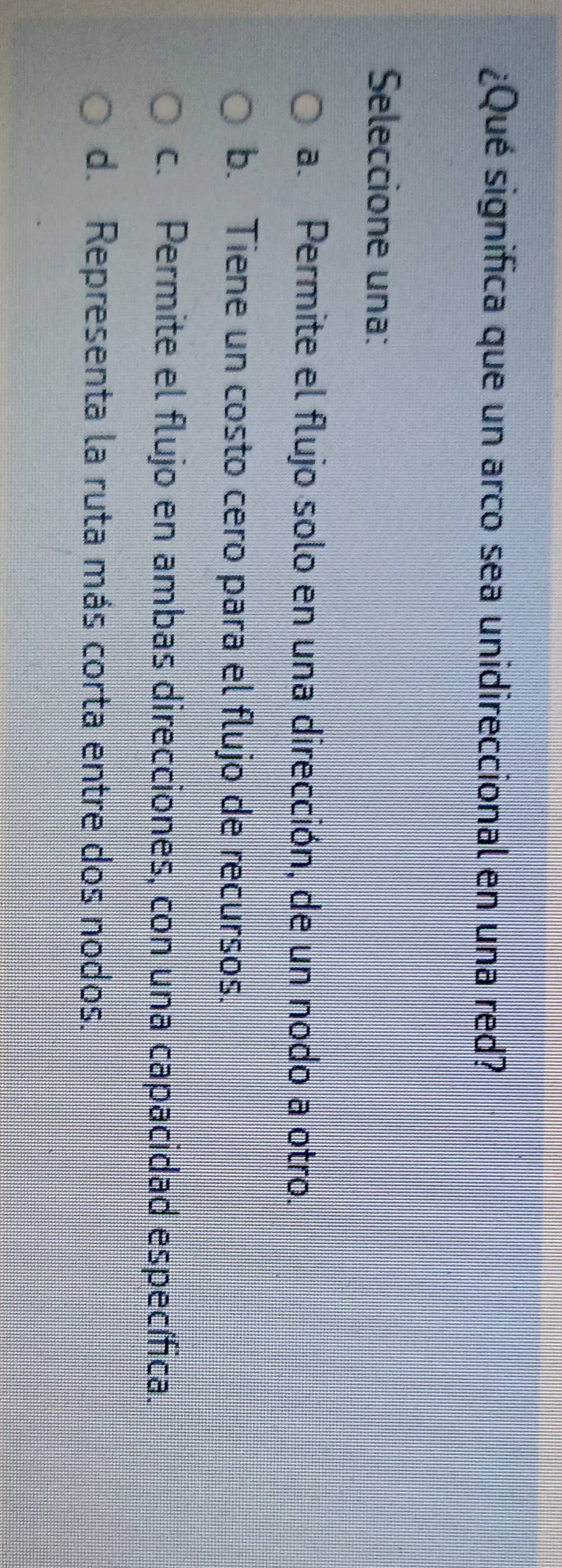 ¿Qué significa que un arco sea unidireccional en una red?
Seleccione una:
a. Permite el flujo solo en una dirección, de un nodo a otro.
b. Tiene un costo cero para el flujo de recursos.
c. Permite el flujo en ambas direcciones, con una capacidad específica.
d. Representa la ruta más corta entre dos nodos.