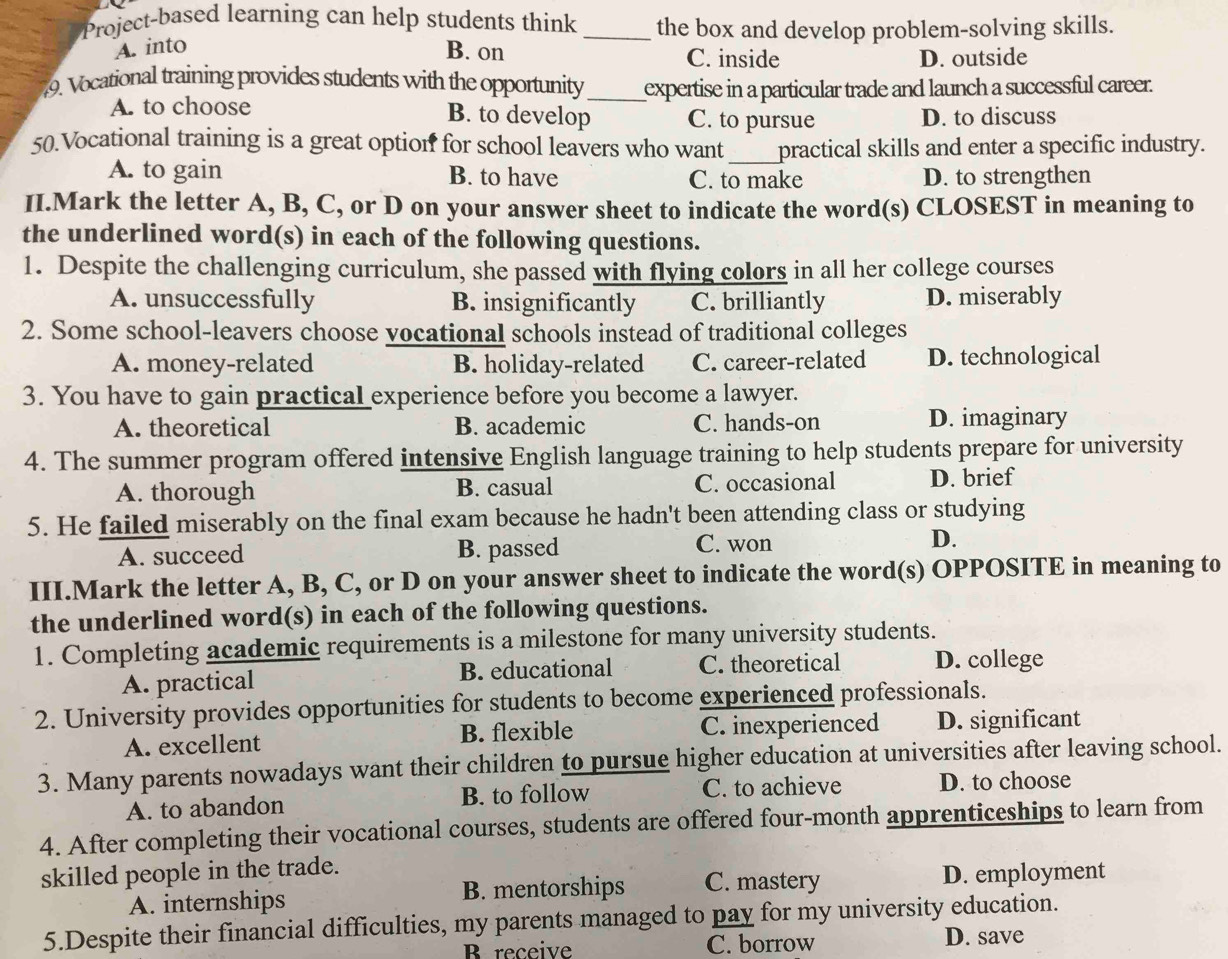 Project-based learning can help students think _the box and develop problem-solving skills.
A. into B. on C. inside D. outside
9. Vocational training provides students with the opportunity _expertise in a particular trade and launch a successful career.
A. to choose B. to develop C. to pursue D. to discuss
50.Vocational training is a great option for school leavers who want _practical skills and enter a specific industry.
A. to gain B. to have C. to make D. to strengthen
II.Mark the letter A, B, C, or D on your answer sheet to indicate the word(s) CLOSEST in meaning to
the underlined word(s) in each of the following questions.
1. Despite the challenging curriculum, she passed with flying colors in all her college courses
A. unsuccessfully B. insignificantly C. brilliantly D. miserably
2. Some school-leavers choose vocational schools instead of traditional colleges
A. money-related B. holiday-related C. career-related D. technological
3. You have to gain practical experience before you become a lawyer.
A. theoretical B. academic C. hands-on D. imaginary
4. The summer program offered intensive English language training to help students prepare for university
A. thorough B. casual C. occasional D. brief
5. He failed miserably on the final exam because he hadn't been attending class or studying
A. succeed B. passed C. won D.
III.Mark the letter A, B, C, or D on your answer sheet to indicate the word(s) OPPOSITE in meaning to
the underlined word(s) in each of the following questions.
1. Completing academic requirements is a milestone for many university students.
A. practical B. educational C. theoretical D. college
2. University provides opportunities for students to become experienced professionals.
A. excellent B. flexible C. inexperienced D. significant
3. Many parents nowadays want their children to pursue higher education at universities after leaving school.
A. to abandon B. to follow C. to achieve D. to choose
4. After completing their vocational courses, students are offered four-month apprenticeships to learn from
skilled people in the trade.
A. internships B. mentorships C. mastery D. employment
5.Despite their financial difficulties, my parents managed to pay for my university education.
B receive C. borrow D. save