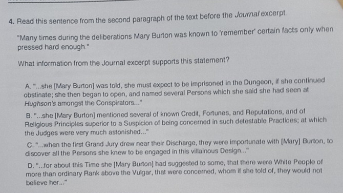 Read this sentence from the second paragraph of the text before the Journal excerpt
"Many times during the deliberations Mary Burton was known to 'remember' certain facts only when
pressed hard enough."
What information from the Journal excerpt supports this statement?
A. "..she [Mary Burton] was told, she must expect to be imprisoned in the Dungeon, if she continued
obstinate; she then began to open, and named several Persons which she said she had seen at
Hughson's amongst the Conspirators..."
B. "...she [Mary Burton] mentioned several of known Credit, Fortunes, and Reputations, and of
Religious Principles superior to a Suspicion of being concerned in such detestable Practices; at which
the Judges were very much astonished..."
C. "..when the first Grand Jury drew near their Discharge, they were importunate with [Mary] Burton, to
discover all the Persons she knew to be engaged in this villainous Design.."
D. "...for about this Time she [Mary Burton] had suggested to some, that there were White People of
more than ordinary Rank above the Vulgar, that were concerned, whom if she told of, they would not
believe her..."