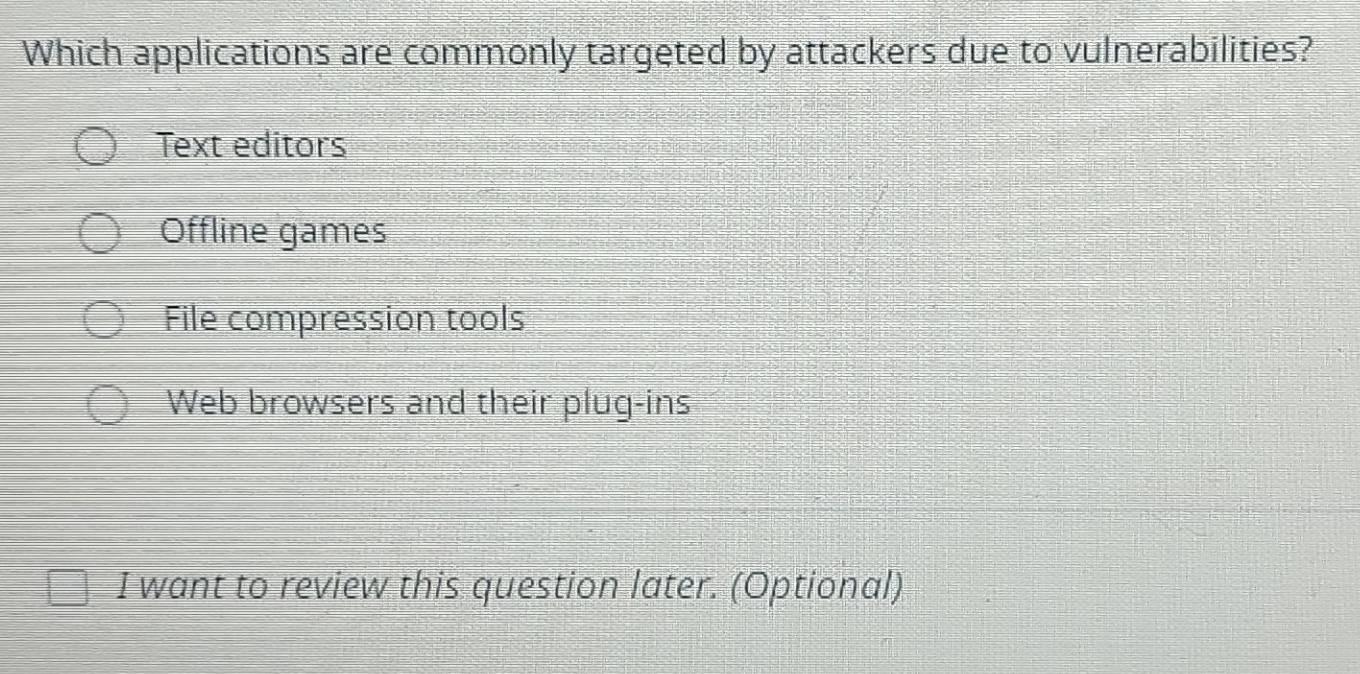 Which applications are commonly targeted by attackers due to vulnerabilities?
Text editors
Offline games
File compression tools
Web browsers and their plug-ins
I want to review this question later. (Optional)