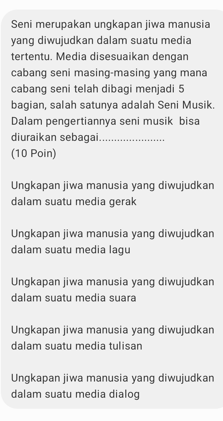 Seni merupakan ungkapan jiwa manusia
yang diwujudkan dalam suatu media
tertentu. Media disesuaikan dengan
cabang seni masing-masing yang mana
cabang seni telah dibagi menjadi 5
bagian, salah satunya adalah Seni Musik.
Dalam pengertiannya seni musik bisa
diuraikan sebagai_
(10 Poin)
Ungkapan jiwa manusia yang diwujudkan
dalam suatu media gerak
Ungkapan jiwa manusia yang diwujudkan
dalam suatu media lagu
Ungkapan jiwa manusia yang diwujudkan
dalam suatu media suara
Ungkapan jiwa manusia yang diwujudkan
dalam suatu media tulisan
Ungkapan jiwa manusia yang diwujudkan
dalam suatu media dialog