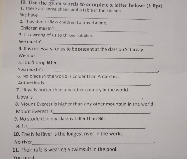 Use the given words to complete a letter below: (1.0pt) 
1. There are some chairs and a table in the kitchen. 
_ 
We have 
2. They don't allow children to travel alone. 
_ 
Children mustn't 
_. 
3. It is wrong of us to throw rubbish. 
_ 
We mustn't 
. 
4. It is necessary for us to be present at the class on Saturday. 
We must 
_ 
5. Don't drop litter. 
You mustn't 
_. 
6. No place in the world is colder than Antarctica. 
Antarctica is _。 
7. Libya is hotter than any other country in the world. 
Libya is_ 
。 
8. Mount Everest is higher than any other mountain in the world. 
Mount Everest is_ 
9. No student in my class is taller than Bill. 
Bill is_ 
. 
10. The Nile River is the longest river in the world. 
No river_ 
11. Their rule is wearing a swimsuit in the pool. 
You must