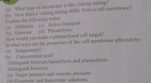 What type of membrane is the visking tubing? 
(b) How does a visking tubing differ from a cell membrane? 
Explain the following terms: 
(a) Diffusion. (c) Active transport. 
(b) Osmosis. (d) Plasmolysis. 
How would you make a plasmolysed cell turgid? 
In what ways are the properties of the cell membrane affected by: 
(a) Temperature? 
(b) Concentrated acid? 
Distinguish between haemolysis and plasmolysis. 
Distinguish between: 
(a) Turgor pressure and osmotic pressure. 
(b) Hypotonic and hypertonic solutions.