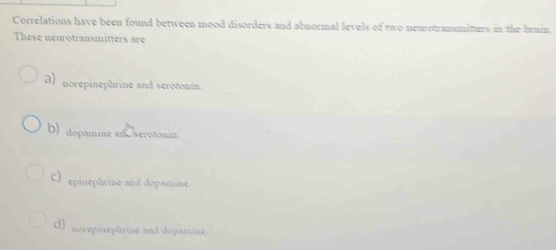 Correlations have been found between mood disorders and abnormal levels of two neurotransmitters in the brain
These neurotransmitters are
a) norepinephrine and serotonin.
D) dopamine an serotonin.
C) epinephrine and dopamine.
d) norepinephrine and dopamine