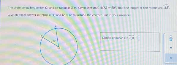 The circle below has center O, and its radius is 3 m. Given that m∠ AOB=50° , find the length of the minor arc widehat AB
Give an exact answer in terms of π, and be sure to include the correct unit in your answer.
Length of minor arc widehat AB:□  □ /□  
m
x