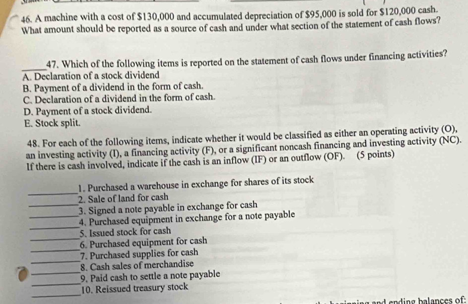 A machine with a cost of $130,000 and accumulated depreciation of $95,000 is sold for $120,000 cash.
What amount should be reported as a source of cash and under what section of the statement of cash flows?
_
47. Which of the following items is reported on the statement of cash flows under financing activities?
A. Declaration of a stock dividend
B. Payment of a dividend in the form of cash.
C. Declaration of a dividend in the form of cash.
D. Payment of a stock dividend.
E. Stock split.
48. For each of the following items, indicate whether it would be classified as either an operating activity (O),
an investing activity (I), a financing activity (F), or a significant noncash financing and investing activity (NC).
If there is cash involved, indicate if the cash is an inflow (IF) or an outflow (OF). (5 points)
_
1. Purchased a warehouse in exchange for shares of its stock
2. Sale of land for cash
_3. Signed a note payable in exchange for cash
_
_4. Purchased equipment in exchange for a note payable
_
5. Issued stock for cash
_
6. Purchased equipment for cash
_
7. Purchased supplies for cash
_
8. Cash sales of merchandise
_
9. Paid cash to settle a note payable
_
10. Reissued treasury stock