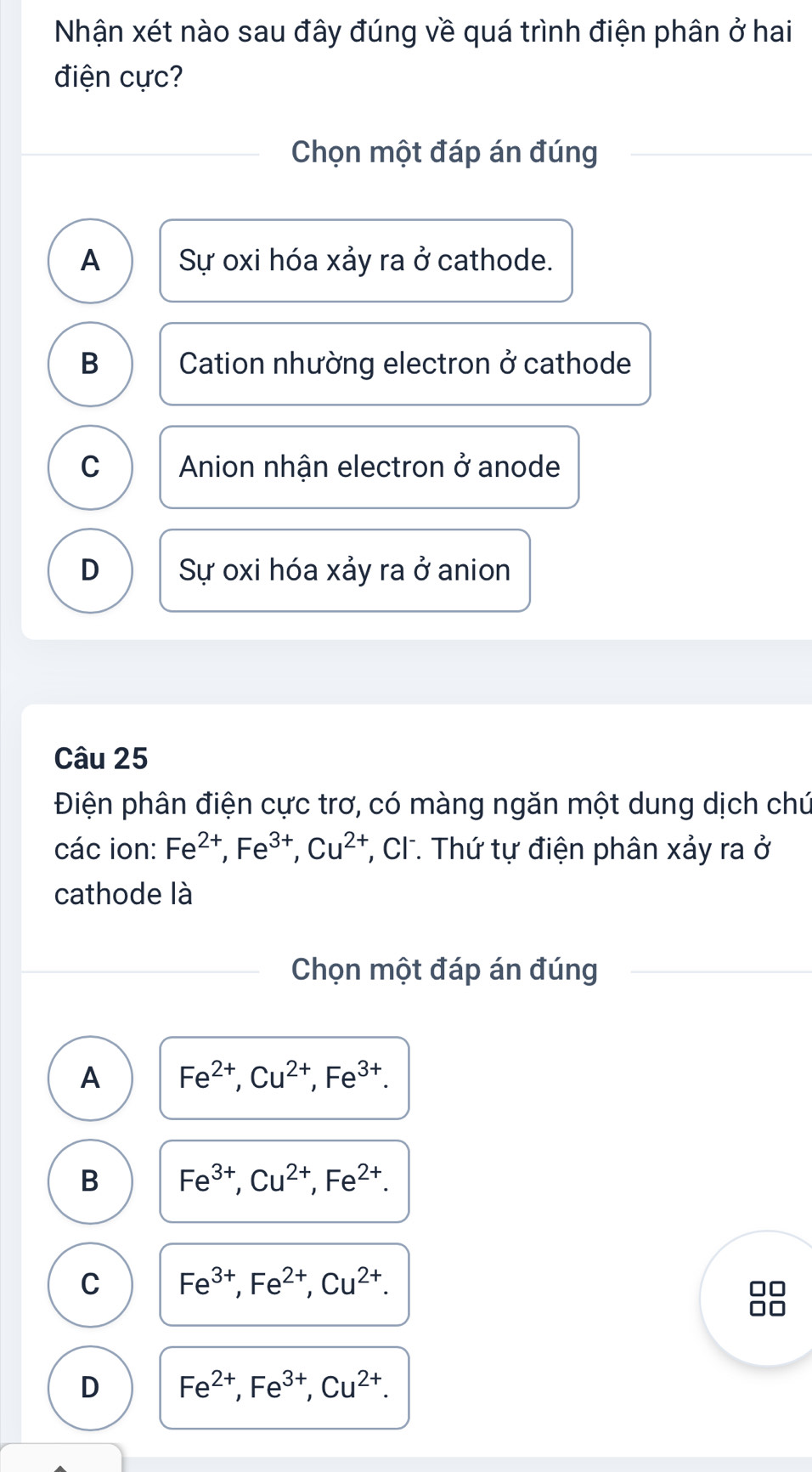 Nhận xét nào sau đây đúng về quá trình điện phân ở hai
điện cực?
Chọn một đáp án đúng
A Sự oxi hóa xảy ra ở cathode.
B Cation nhường electron ở cathode
C Anion nhận electron ở anode
D Sự oxi hóa xảy ra ở anion
Câu 25
Điện phân điện cực trơ, có màng ngăn một dung dịch chú
các ion: Fe^(2+), Fe^(3+), Cu^(2+) T, Cl. Thứ tự điện phân xảy ra ở
cathode là
Chọn một đáp án đúng
A Fe^(2+), Cu^(2+), Fe^(3+).
B Fe^(3+), Cu^(2+), Fe^(2+).
C Fe^(3+), Fe^(2+), Cu^(2+).
D Fe^(2+), Fe^(3+), Cu^(2+).