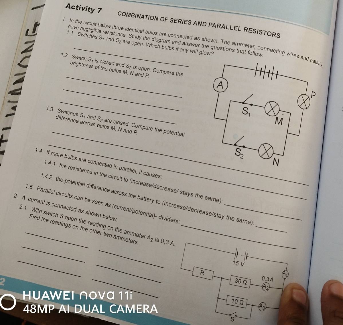 Activity 7 COMBINATION OF SERIES AND PARALLEL RESISTORS
1. In the circuit below three identical bulbs are connected as shown. The ammeter, connecting wires r
have negligible resistance. Study the diagram and answer the questions that follow
1.1 Switches S_1 and S_2 are open. Which bulbs if any will glow?
_
1.2 Switch S_1 is closed and S_2 is open. Compare the
brightness of the bulbs M, N and P
_
_
_
1.3 Switches S_1 and S_2 are closed. Compare the potential
difference across bulbs M, N and P.
_
1.4 If more bulbs are connected in parallel, it causes
.4.1 the resistance in the circuit to (increase/decrease/ stays the same)
_
1.4.2 the potential difference across the battery to (increase/decrease/stay the same)
1.5 Parallel circuits can be seen as (current/potential)- dividers_
2. A current is connected as shown below
_
2.1 With switch S open the reading on the ammeter A_2 is 0,3 A.
Find the readings on the other two ammeters
_
_
_
15 V
_
R
A
2
30Ω 0,3A
HUAWEI ∩OVα 11i _10Ω
48MP AI DUAL CAMERA
A_3
s