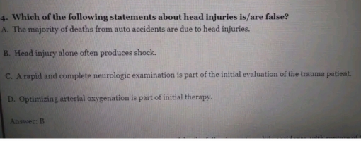 Which of the following statements about head injuries is/are false?
A. The majority of deaths from auto accidents are due to head injuries.
B. Head injury alone often produces shock.
C. A rapid and complete neurologic examination is part of the initial evaluation of the trauma patient.
D. Optimizing arterial oxygenation is part of initial therapy.
Answer: B