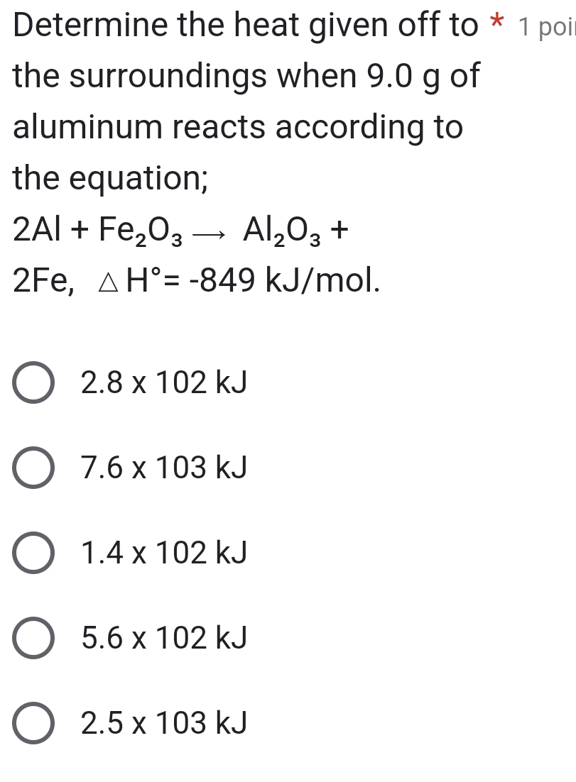 Determine the heat given off to * 1 poi
the surroundings when 9.0 g of
aluminum reacts according to
the equation;
2Al+Fe_2O_3to Al_2O_3+
2Fe, △ H°=-849kJ/mol.
2.8* 102kJ
7.6* 103kJ
1.4* 102kJ
5.6* 102kJ
2.5* 103kJ