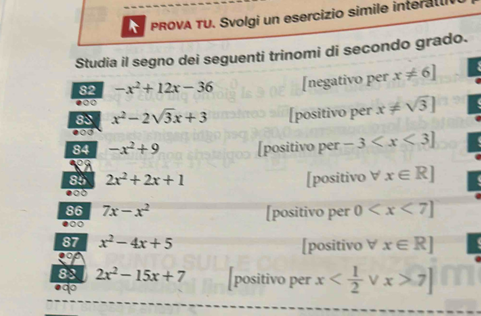 PROVA TU. Svolgi un esercizio simile interatlv
Studia il segno dei seguenti trinomi di secondo grado.
82 -x^2+12x-36
[negativo per x!= 6]
83 x^2-2sqrt(3)x+3
[positivo per x!= sqrt(3)]
84 -x^2+9 [positivo per -3
85 2x^2+2x+1 [positivo ∀ x∈ R]
86 7x-x^2 [positivo per 0
87 x^2-4x+5 [positivo ∀ x∈ R]
88 2x^2-15x+7 [positivo per x 7]