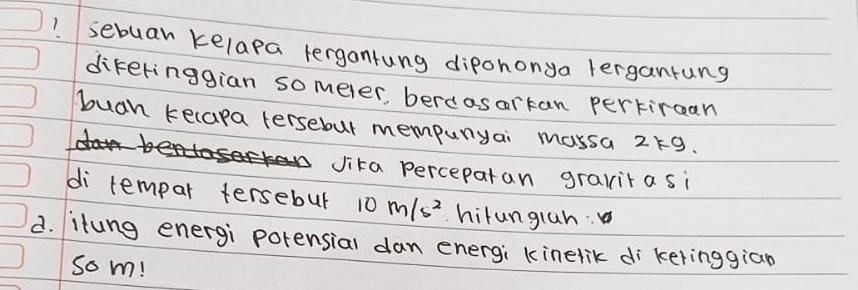 sebuan kelapa lergontung dipononya lerganrung 
dikeringgian someler, berdasarkan pertircan 
buah kecapa tersebut mempunyai massa 219. 
Jika perceparan gravita si 
di tempar tersebur 10m/s^2 hitunglan: 
d. itung energi potensial dan energi kinelik di keringgian 
som!