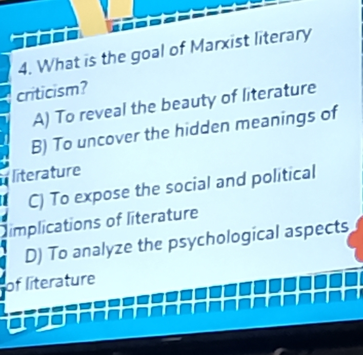 What is the goal of Marxist literary
criticism?
A) To reveal the beauty of literature
B) To uncover the hidden meanings of
literature
C) To expose the social and political
implications of literature
D) To analyze the psychological aspects
of literature