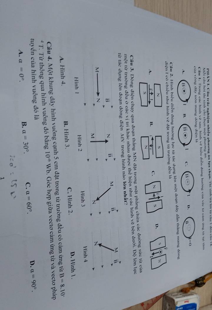 PHẢN I. Câu trắc nghiệm nhiều phương án lựa chọn. Thí sinh trà lời từ câu 1 dến cầu (4
Mỗi cầu hoi thí sinh chi chọn một phương án.
Cầu 1. Trong các hình về sau, hình vẽ biểu diễn đùng hướng của véc tơ căm ứng từ tại tâm
của vòng đấy tròn mang đòng điện là
A. B 1 B. B . 1 C. B(+ 1 D. B 1-0
Câu 2. Hình biểu diễn đúng hướng lực từ tác dụng lên một đoạn đây dẫn thắng mang đòng
điện I có chiều như hình vẽ đặt trong từ trường đều là
F
N
s
v
A. 1 B. ψ C. N 4 S D. $
N
s
N
Câu 3. Dòng điện chạy qua đoạn thẳng MN đặt trong mặt phẳng chứa các đường sức từ của
một từ trường đều ở các vị trí khác nhau được thể hiện như các hình vẽ bên dưới. Độ lớn lực
từ tác dụng lên đoạn dòng điện MN trong hình nào lớn nhất?
B
N B M B M B
M N
M
N
N
Hình l Hình 2 Hình 3 Hình 4
A. Hình 4. B. Hình 3. C. Hình 2. D. Hình 1.
Câu 4. Một khung dây hình vuông cạnh 5 cm đặt trong từ trường đều có cảm ứng từ B=8.10°
* T. Từ thông qua hình vuông đó bằng 10^(-6)Wb. Góc hợp giữa vectơ cảm ứng từ và vectơ pháp
tuyến của hình vuông đó là
A. alpha =0°.
B. alpha =30°. C. alpha =60°. D. alpha =90°.
1