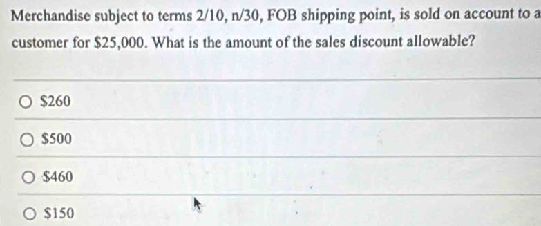 Merchandise subject to terms 2/10, n/30, FOB shipping point, is sold on account to a
customer for $25,000. What is the amount of the sales discount allowable?
$260
$500
$460
$150