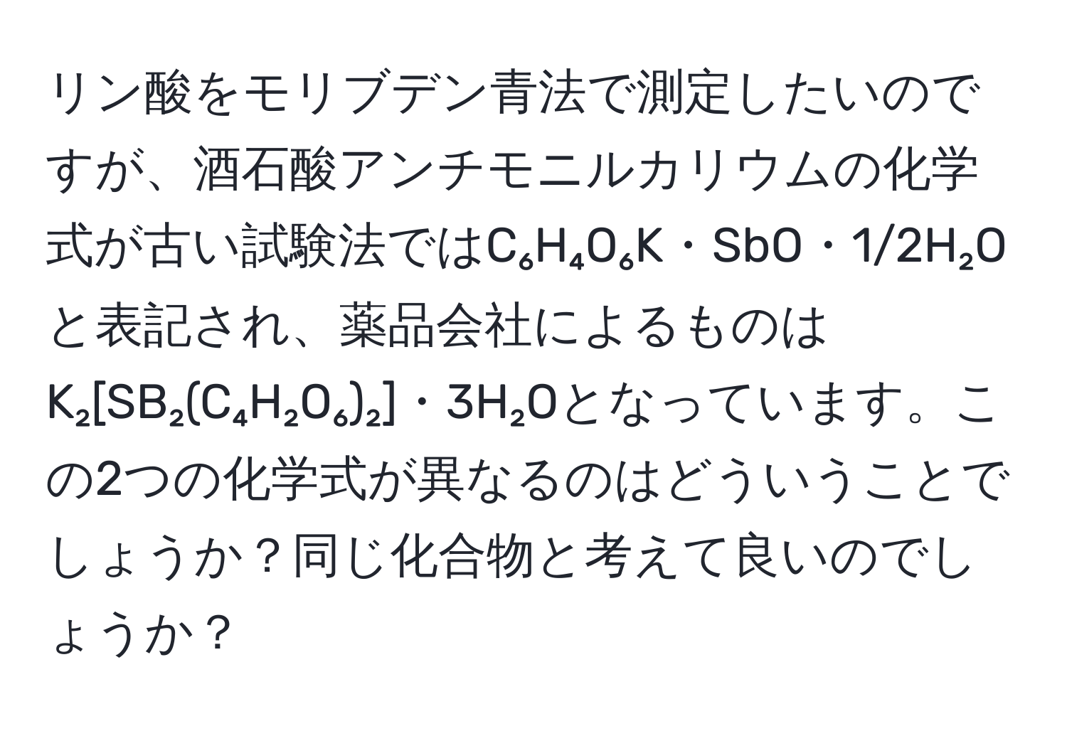 リン酸をモリブデン青法で測定したいのですが、酒石酸アンチモニルカリウムの化学式が古い試験法ではC₆H₄O₆K・SbO・1/2H₂Oと表記され、薬品会社によるものはK₂[SB₂(C₄H₂O₆)₂]・3H₂Oとなっています。この2つの化学式が異なるのはどういうことでしょうか？同じ化合物と考えて良いのでしょうか？