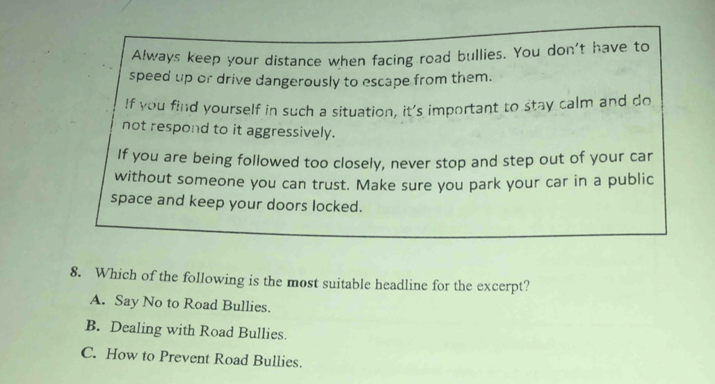 Always keep your distance when facing road bullies. You don't have to
speed up or drive dangerously to escape from them.
If you find yourself in such a situation, it's important to stay calm and do
not respond to it aggressively.
If you are being followed too closely, never stop and step out of your car
without someone you can trust. Make sure you park your car in a public
space and keep your doors locked.
8. Which of the following is the most suitable headline for the excerpt?
A. Say No to Road Bullies.
B. Dealing with Road Bullies.
C. How to Prevent Road Bullies.