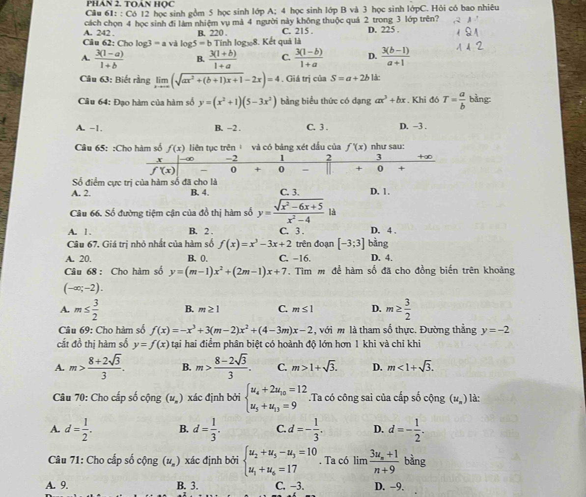 PHAN 2. TOÁN HQC
Câu 61: : Có 12 học sinh gồm 5 học sinh lớp A; 4 học sinh lớp B và 3 học sinh lớpC. Hỏi có bao nhiêu
cách chọn 4 học sinh đi làm nhiệm vụ mà 4 người này không thuộc quá 2 trong 3 lớp trên?
A. 242 . B. 220 . C. 215 . D. 225 .
Câu 62: Cho log 3=avalog 5=b Tính logw8. Kết quả là
A.  (3(1-a))/1+b   (3(1+b))/1+a  C.  (3(1-b))/1+a  D.  (3(b-1))/a+1 
B.
Câu 63: Biết rằng limlimits _xto +∈fty (sqrt(ax^2+(b+1)x+1)-2x)=4. Giá trị của S=a+2b là:
Câu 64: Đạo hàm của hàm số y=(x^2+1)(5-3x^2) bằng biểu thức có dạng ax^3+bx. Khi đó T= a/b  bằng:
A. −1. B. −2 . C. 3 . D. -3 .
Câu 65: :Cho hàm số f(x) liên tục trên và có bảng xét dấu của f'(x) như sau: +∞0
-∞ -2 1 2 3
overline f'(x)
0 + 0 - [ . + 0 +
Số điểm cực trị của hàm số đã cho là
A. 2. B. 4. C. 3. D. 1.
Câu 66. Số đường tiệm cận của đồ thị hàm số y= (sqrt(x^2-6x+5))/x^2-4 la 1
A. 1. B. 2 . C. 3 . D. 4 .
Câu 67. Giá trị nhỏ nhất của hàm số f(x)=x^3-3x+2 trên đoạn [-3;3] bàng
A. 20. B. 0. C. −16. D. 4.
Câu 68 : Cho hàm số y=(m-1)x^2+(2m-1)x+7. Tìm m để hàm số đã cho đồng biến trên khoảng
(-∈fty ;-2).
A. m≤  3/2  m≥  3/2 
C.
B. m≥ 1 m≤ 1 D.
Câu 69: Cho hàm số f(x)=-x^3+3(m-2)x^2+(4-3m)x-2 , với m là tham số thực. Đường thằng y=-2
cắt đồ thị hàm số y=f(x) tại hai điểm phân biệt có hoành độ lớn hơn 1 khi và chỉ khi
A. m> (8+2sqrt(3))/3 . m> (8-2sqrt(3))/3 . C. m>1+sqrt(3). D. m<1+sqrt(3).
B.
Câu 70: Cho cấp số cộng (u_n) xác định bởi beginarrayl u_4+2u_10=12 u_5+u_13=9endarray..Ta có công sai của cấp số cộng (u_n) là:
A. d= 1/2 . d= 1/3 . d=- 1/3 . D. d=- 1/2 .
B.
C.
Câu 71: Cho cấp số cộng (u_n) xác định bởi beginarrayl u_2+u_5-u_3=10 u_1+u_6=17endarray.. Ta có limlimits frac 3u_n+1n+9 bằng
A. 9. B. 3. C. −3. D. -9.