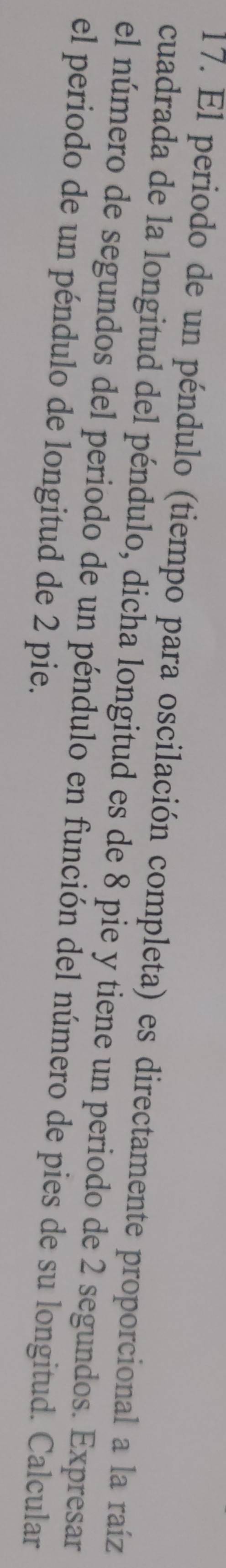 El periodo de un péndulo (tiempo para oscilación completa) es directamente proporcional a la raíz 
cuadrada de la longitud del péndulo, dicha longitud es de 8 pie y tiene un periodo de 2 segundos. Expresar 
el número de segundos del periodo de un péndulo en función del número de pies de su longitud. Calcular 
el periodo de un péndulo de longitud de 2 pie.