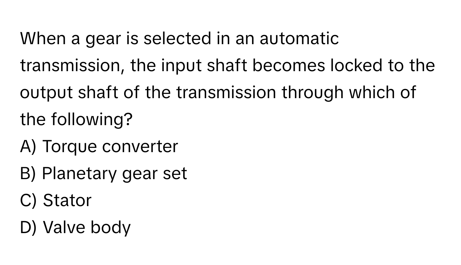 When a gear is selected in an automatic transmission, the input shaft becomes locked to the output shaft of the transmission through which of the following? 

A) Torque converter 
B) Planetary gear set 
C) Stator 
D) Valve body