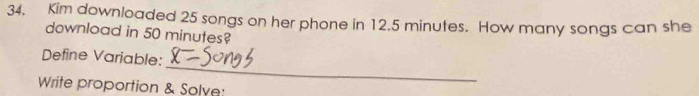 Kim downloaded 25 songs on her phone in 12.5 minutes. How many songs can she 
download in 50 minutes? 
_ 
Define Variable: 
Write proportion & Solve: