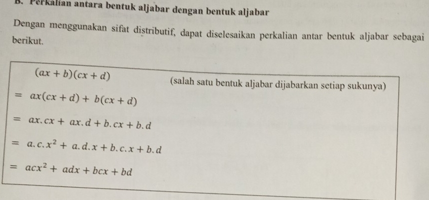 Perkalian antara bentuk aljabar dengan bentuk aljabar 
Dengan menggunakan sifat distributif, dapat diselesaikan perkalian antar bentuk aljabar sebagai 
berikut.
(ax+b)(cx+d)
(salah satu bentuk aljabar dijabarkan setiap sukunya)
=ax(cx+d)+b(cx+d)
=ax.cx+ax.d+b.cx+b.d
=a.c.x^2+a.d.x+b.c.x+b.d
=acx^2+adx+bcx+bd