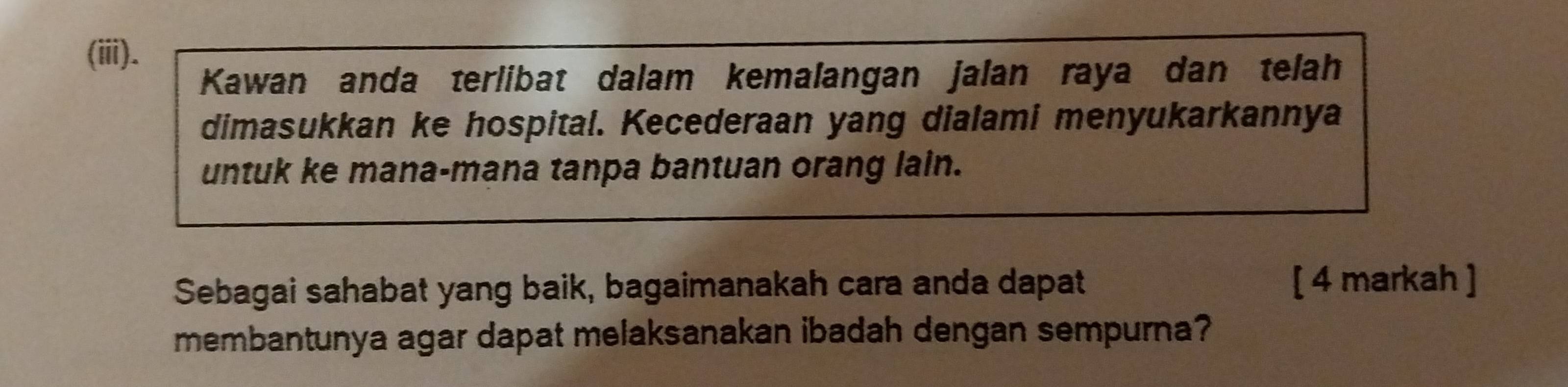 (ii). 
Kawan anda terlibat dalam kemalangan jalan raya dan telah 
dimasukkan ke hospital. Kecederaan yang dialami menyukarkannya 
untuk ke mana-mana tanpa bantuan orang lain. 
Sebagai sahabat yang baik, bagaimanakah cara anda dapat [ 4 markah ] 
membantunya agar dapat melaksanakan ibadah dengan sempurna?